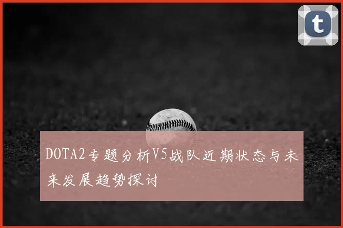 DOTA2专题分析V5战队近期状态与未来发展趋势探讨