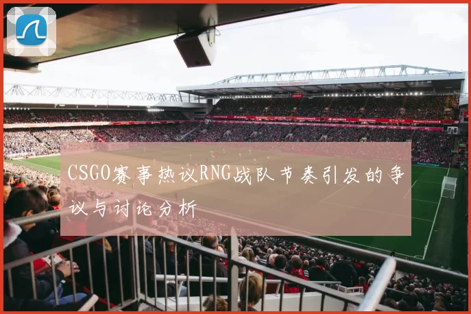 CSGO赛事热议RNG战队节奏引发的争议与讨论分析