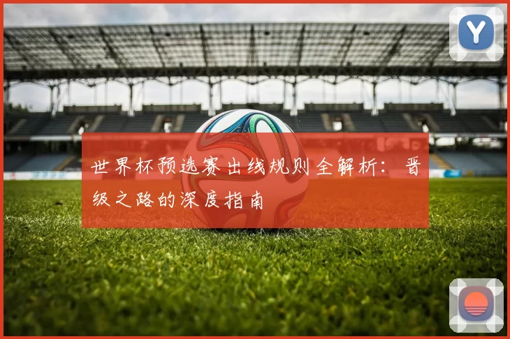 世界杯预选赛出线规则全解析：晋级之路的深度指南