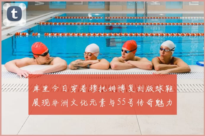 库里今日穿着穆托姆博复刻版球鞋展现非洲文化元素与55号传奇魅力