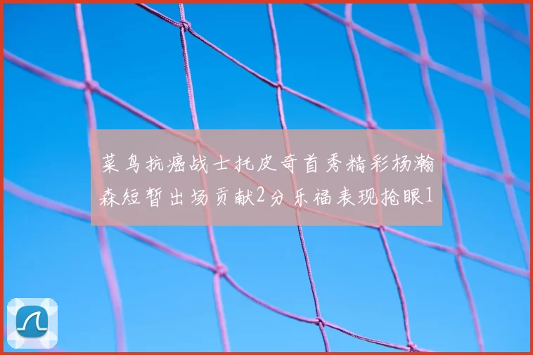 菜鸟抗癌战士托皮奇首秀精彩杨瀚森短暂出场贡献2分乐福表现抢眼14分钟斩获11分2助