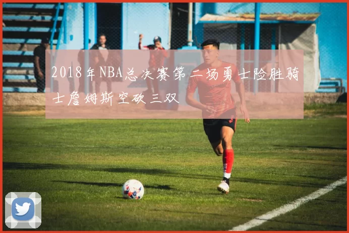 2018年NBA总决赛第二场勇士险胜骑士詹姆斯空砍三双