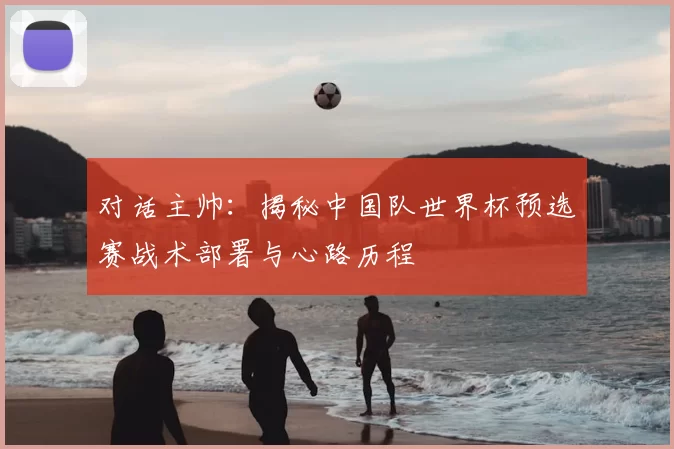 对话主帅:揭秘中国队世界杯预选赛战术部署与心路历程
