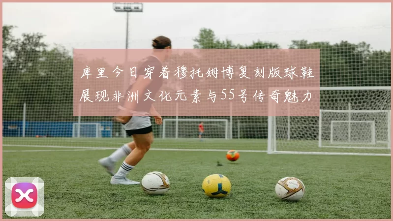 库里今日穿着穆托姆博复刻版球鞋展现非洲文化元素与55号传奇魅力