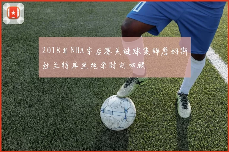 2018年NBA季后赛关键球集锦詹姆斯杜兰特库里绝杀时刻回顾