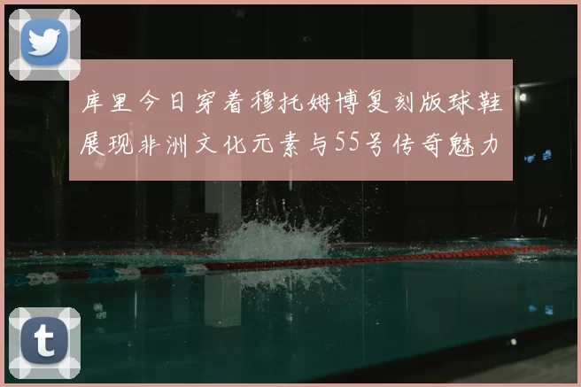 库里今日穿着穆托姆博复刻版球鞋展现非洲文化元素与55号传奇魅力