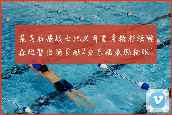 菜鸟抗癌战士托皮奇首秀精彩杨瀚森短暂出场贡献2分乐福表现抢眼14分钟斩获11分2助