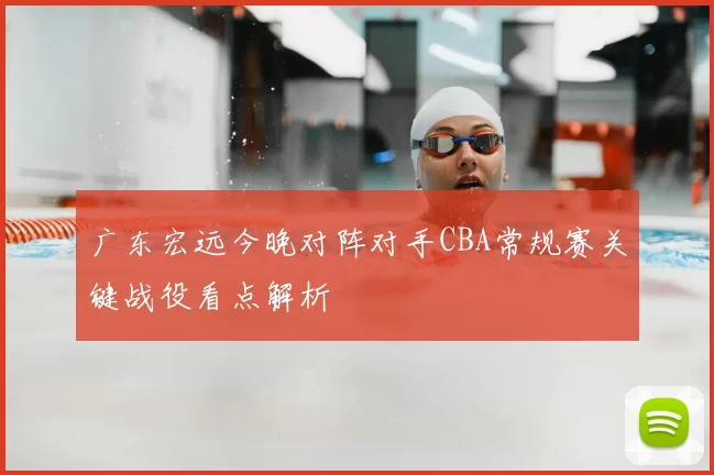 广东宏远今晚对阵对手CBA常规赛关键战役看点解析