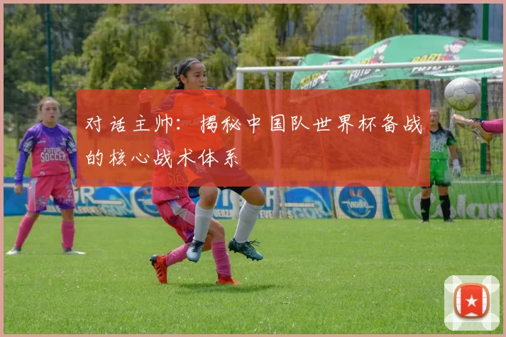 对话主帅:揭秘中国队世界杯备战的核心战术体系