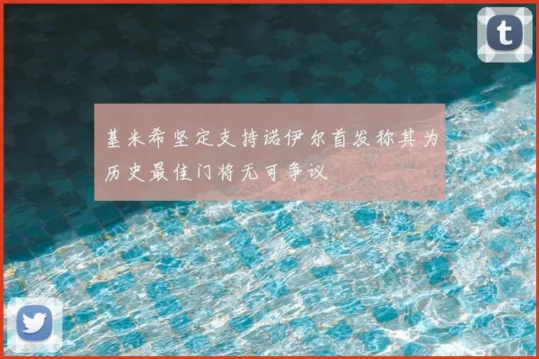 基米希坚定支持诺伊尔首发称其为历史最佳门将无可争议