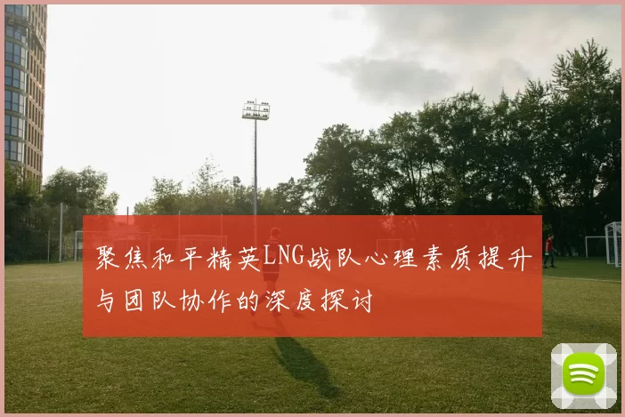 聚焦和平精英LNG战队心理素质提升与团队协作的深度探讨