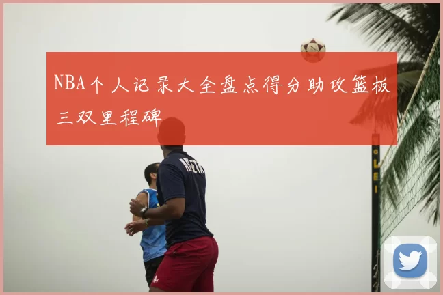 NBA个人记录大全盘点得分助攻篮板三双里程碑