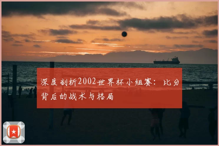 深度剖析2002世界杯小组赛：比分背后的战术与格局
