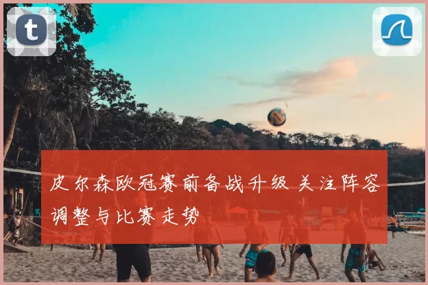 皮尔森欧冠赛前备战升级 关注阵容调整与比赛走势