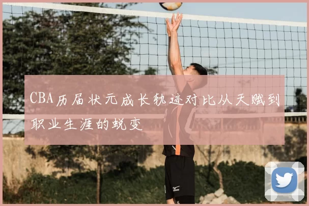 CBA历届状元成长轨迹对比从天赋到职业生涯的蜕变