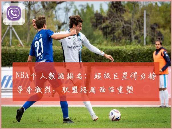 NBA个人数据排名:超级巨星得分榜争夺激烈,联盟格局面临重塑