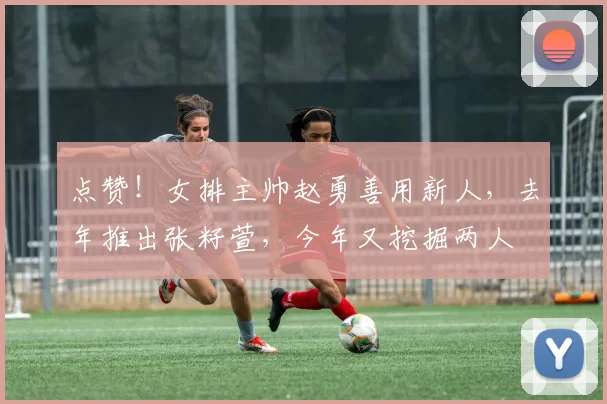 点赞!女排主帅赵勇善用新人,去年推出张籽萱,今年又挖掘两人