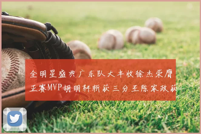 全明星盛典广东队大丰收徐杰荣膺正赛MVP胡明轩斩获三分王陈家政获星锐MVP