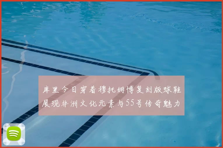 库里今日穿着穆托姆博复刻版球鞋展现非洲文化元素与55号传奇魅力