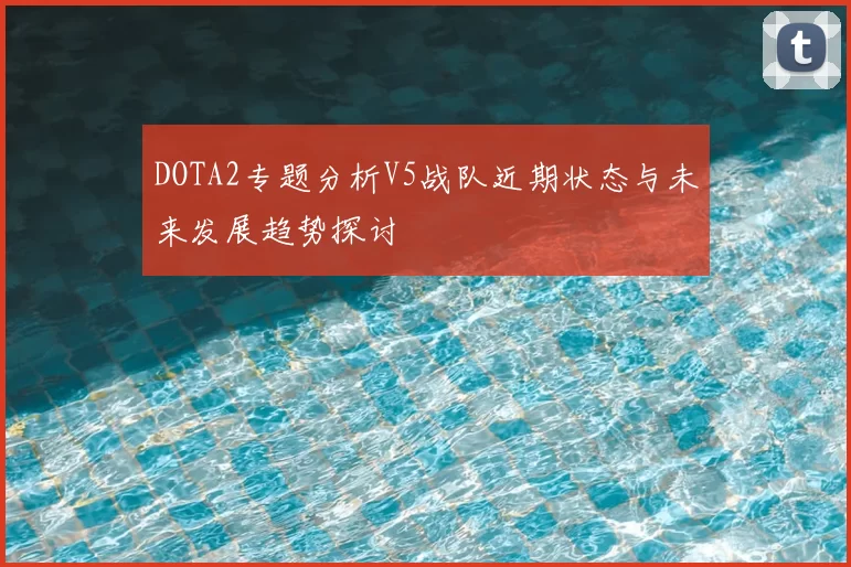 DOTA2专题分析V5战队近期状态与未来发展趋势探讨
