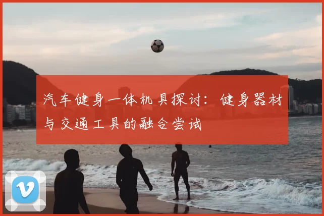 汽车健身一体机具探讨:健身器材与交通工具的融合尝试