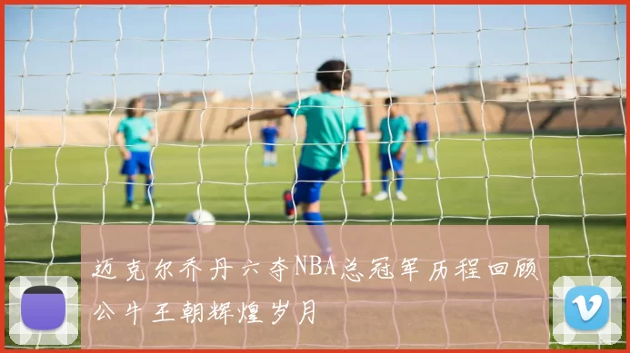 迈克尔乔丹六夺NBA总冠军历程回顾公牛王朝辉煌岁月