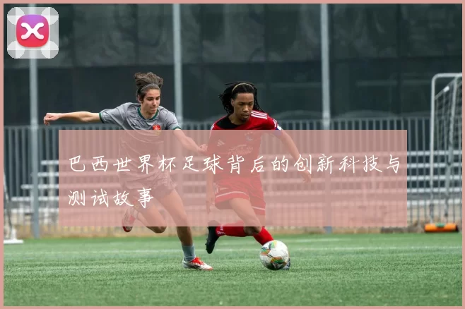 巴西世界杯足球背后的创新科技与测试故事