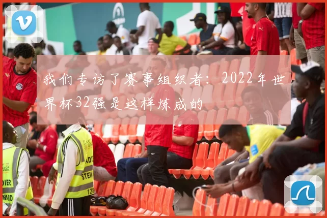 我们专访了赛事组织者:2022年世界杯32强是这样炼成的