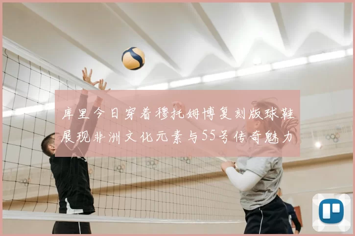 库里今日穿着穆托姆博复刻版球鞋展现非洲文化元素与55号传奇魅力