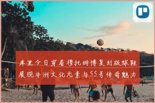 库里今日穿着穆托姆博复刻版球鞋展现非洲文化元素与55号传奇魅力