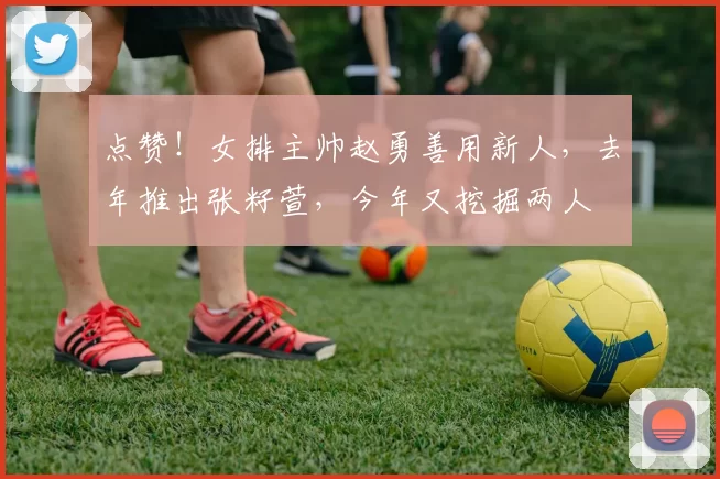 点赞!女排主帅赵勇善用新人,去年推出张籽萱,今年又挖掘两人