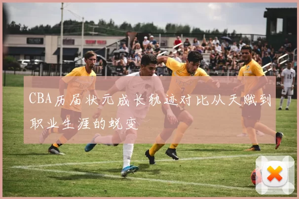 CBA历届状元成长轨迹对比从天赋到职业生涯的蜕变