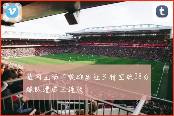 篮网主场不敌雄鹿杜兰特空砍38分球队遭遇三连败