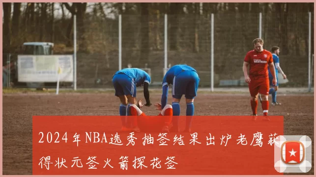 2024年NBA选秀抽签结果出炉老鹰获得状元签火箭探花签