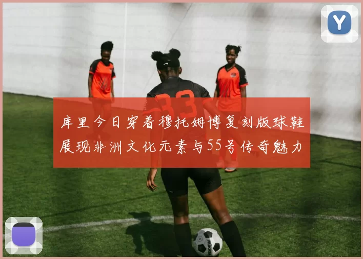 库里今日穿着穆托姆博复刻版球鞋展现非洲文化元素与55号传奇魅力