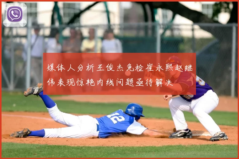 媒体人分析王俊杰免检崔永熙赵继伟表现惊艳内线问题亟待解决