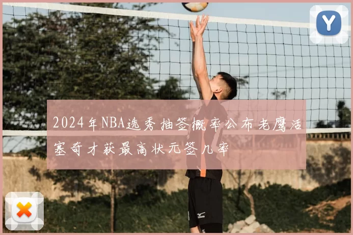 2024年NBA选秀抽签概率公布老鹰活塞奇才获最高状元签几率