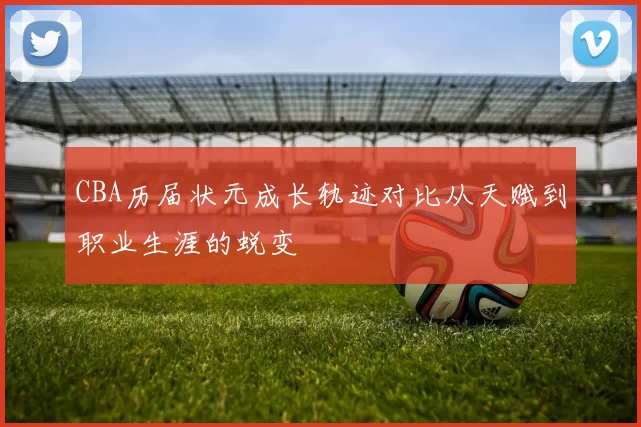 CBA历届状元成长轨迹对比从天赋到职业生涯的蜕变