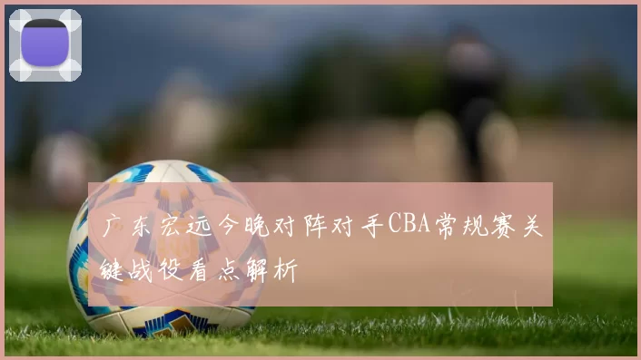 广东宏远今晚对阵对手CBA常规赛关键战役看点解析