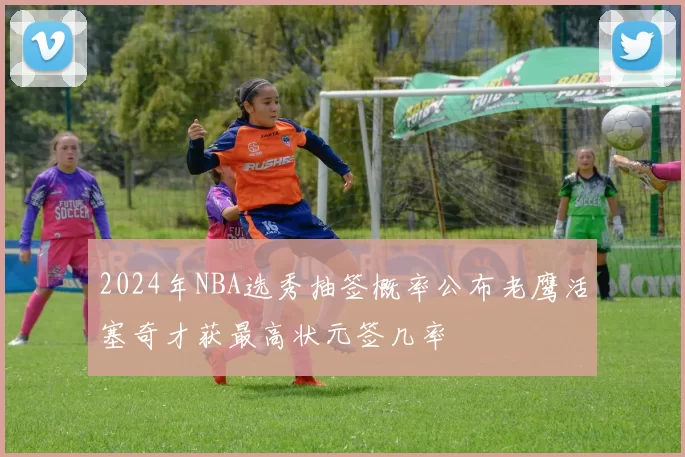 2024年NBA选秀抽签概率公布老鹰活塞奇才获最高状元签几率
