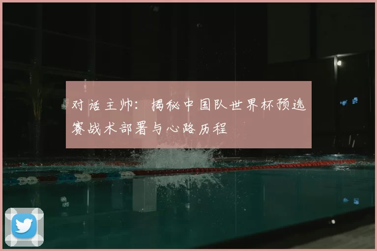 对话主帅：揭秘中国队世界杯预选赛战术部署与心路历程