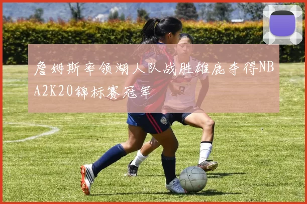 詹姆斯率领湖人队战胜雄鹿夺得NBA2K20锦标赛冠军