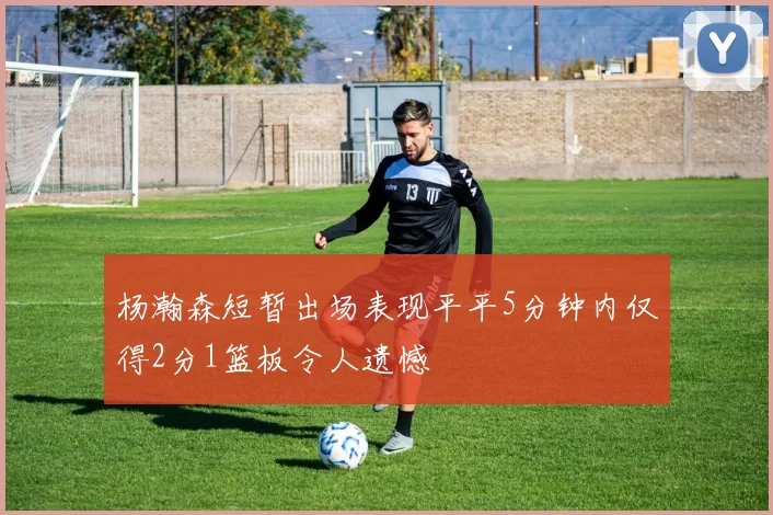 杨瀚森短暂出场表现平平5分钟内仅得2分1篮板令人遗憾