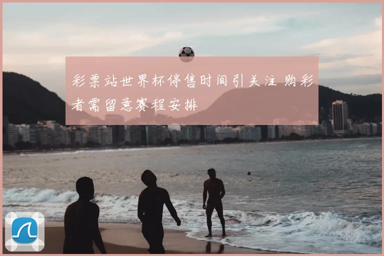 彩票站世界杯停售时间引关注 购彩者需留意赛程安排
