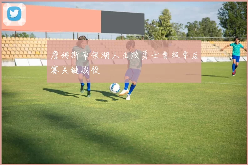 詹姆斯率领湖人击败勇士晋级季后赛关键战役
