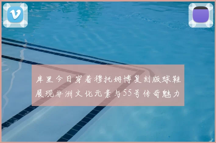 库里今日穿着穆托姆博复刻版球鞋展现非洲文化元素与55号传奇魅力
