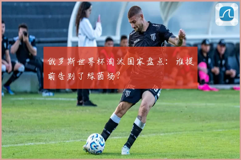 俄罗斯世界杯淘汰国家盘点：谁提前告别了绿茵场？