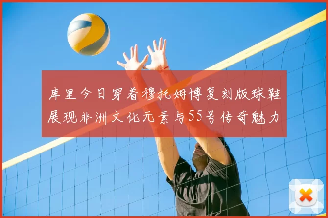 库里今日穿着穆托姆博复刻版球鞋展现非洲文化元素与55号传奇魅力