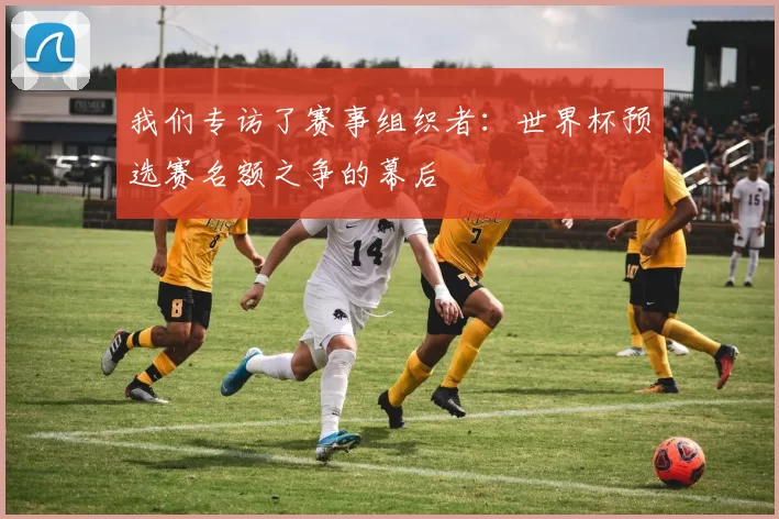我们专访了赛事组织者:世界杯预选赛名额之争的幕后