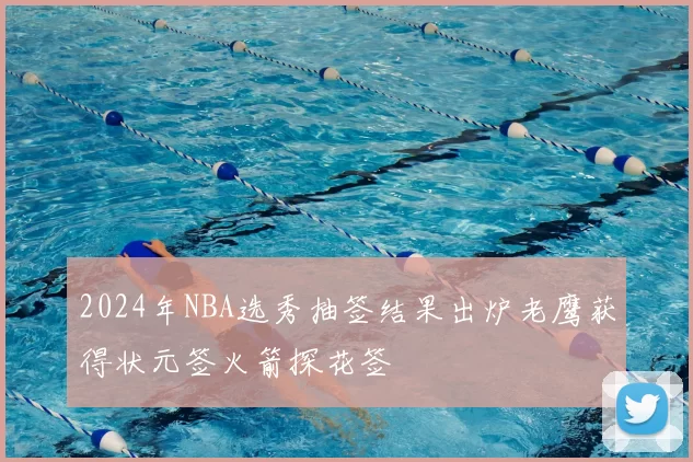 2024年NBA选秀抽签结果出炉老鹰获得状元签火箭探花签